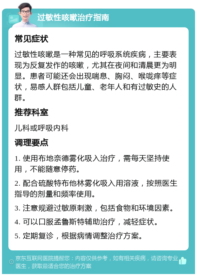 过敏性咳嗽治疗指南 常见症状 过敏性咳嗽是一种常见的呼吸系统疾病，主要表现为反复发作的咳嗽，尤其在夜间和清晨更为明显。患者可能还会出现喘息、胸闷、喉咙痒等症状，易感人群包括儿童、老年人和有过敏史的人群。 推荐科室 儿科或呼吸内科 调理要点 1. 使用布地奈德雾化吸入治疗，需每天坚持使用，不能随意停药。 2. 配合硫酸特布他林雾化吸入用溶液，按照医生指导的剂量和频率使用。 3. 注意规避过敏原刺激，包括食物和环境因素。 4. 可以口服孟鲁斯特辅助治疗，减轻症状。 5. 定期复诊，根据病情调整治疗方案。