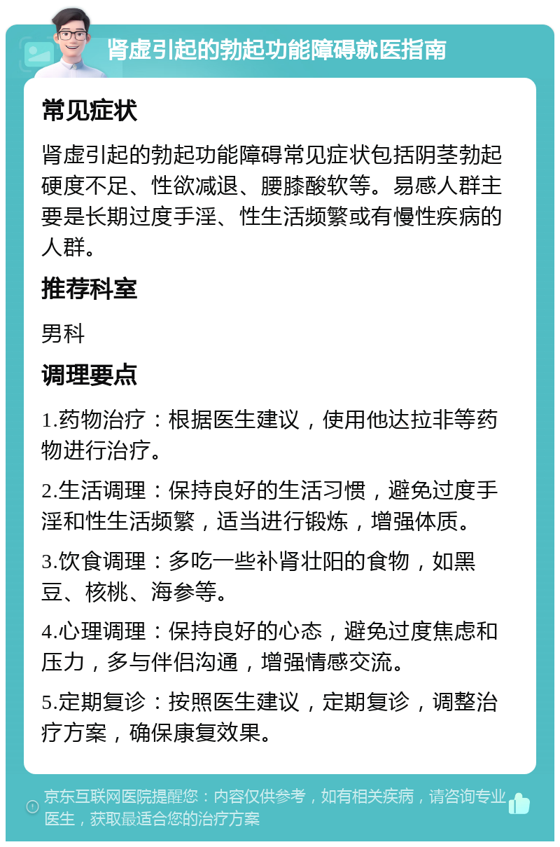 肾虚引起的勃起功能障碍就医指南 常见症状 肾虚引起的勃起功能障碍常见症状包括阴茎勃起硬度不足、性欲减退、腰膝酸软等。易感人群主要是长期过度手淫、性生活频繁或有慢性疾病的人群。 推荐科室 男科 调理要点 1.药物治疗：根据医生建议，使用他达拉非等药物进行治疗。 2.生活调理：保持良好的生活习惯，避免过度手淫和性生活频繁，适当进行锻炼，增强体质。 3.饮食调理：多吃一些补肾壮阳的食物，如黑豆、核桃、海参等。 4.心理调理：保持良好的心态，避免过度焦虑和压力，多与伴侣沟通，增强情感交流。 5.定期复诊：按照医生建议，定期复诊，调整治疗方案，确保康复效果。