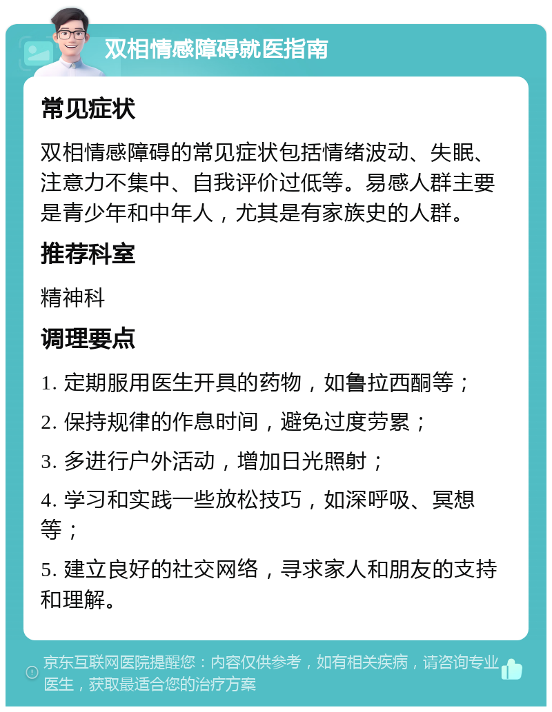 双相情感障碍就医指南 常见症状 双相情感障碍的常见症状包括情绪波动、失眠、注意力不集中、自我评价过低等。易感人群主要是青少年和中年人，尤其是有家族史的人群。 推荐科室 精神科 调理要点 1. 定期服用医生开具的药物，如鲁拉西酮等； 2. 保持规律的作息时间，避免过度劳累； 3. 多进行户外活动，增加日光照射； 4. 学习和实践一些放松技巧，如深呼吸、冥想等； 5. 建立良好的社交网络，寻求家人和朋友的支持和理解。