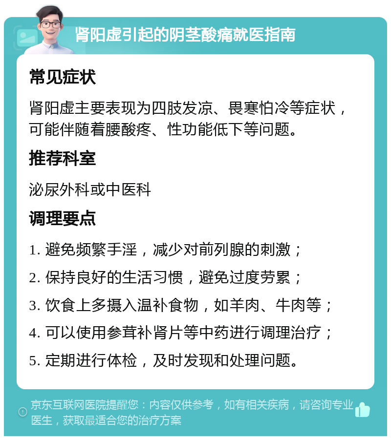 肾阳虚引起的阴茎酸痛就医指南 常见症状 肾阳虚主要表现为四肢发凉、畏寒怕冷等症状，可能伴随着腰酸疼、性功能低下等问题。 推荐科室 泌尿外科或中医科 调理要点 1. 避免频繁手淫，减少对前列腺的刺激； 2. 保持良好的生活习惯，避免过度劳累； 3. 饮食上多摄入温补食物，如羊肉、牛肉等； 4. 可以使用参茸补肾片等中药进行调理治疗； 5. 定期进行体检，及时发现和处理问题。