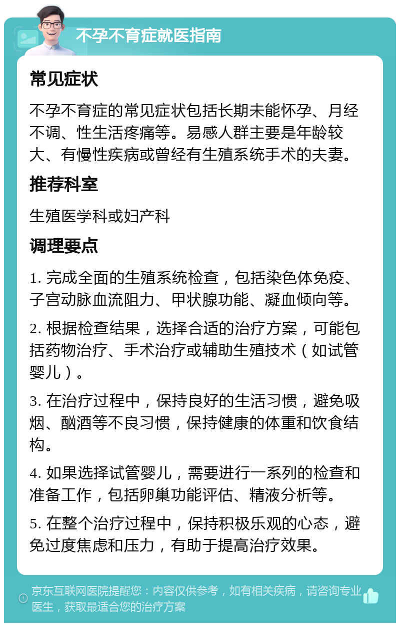 不孕不育症就医指南 常见症状 不孕不育症的常见症状包括长期未能怀孕、月经不调、性生活疼痛等。易感人群主要是年龄较大、有慢性疾病或曾经有生殖系统手术的夫妻。 推荐科室 生殖医学科或妇产科 调理要点 1. 完成全面的生殖系统检查，包括染色体免疫、子宫动脉血流阻力、甲状腺功能、凝血倾向等。 2. 根据检查结果，选择合适的治疗方案，可能包括药物治疗、手术治疗或辅助生殖技术（如试管婴儿）。 3. 在治疗过程中，保持良好的生活习惯，避免吸烟、酗酒等不良习惯，保持健康的体重和饮食结构。 4. 如果选择试管婴儿，需要进行一系列的检查和准备工作，包括卵巢功能评估、精液分析等。 5. 在整个治疗过程中，保持积极乐观的心态，避免过度焦虑和压力，有助于提高治疗效果。