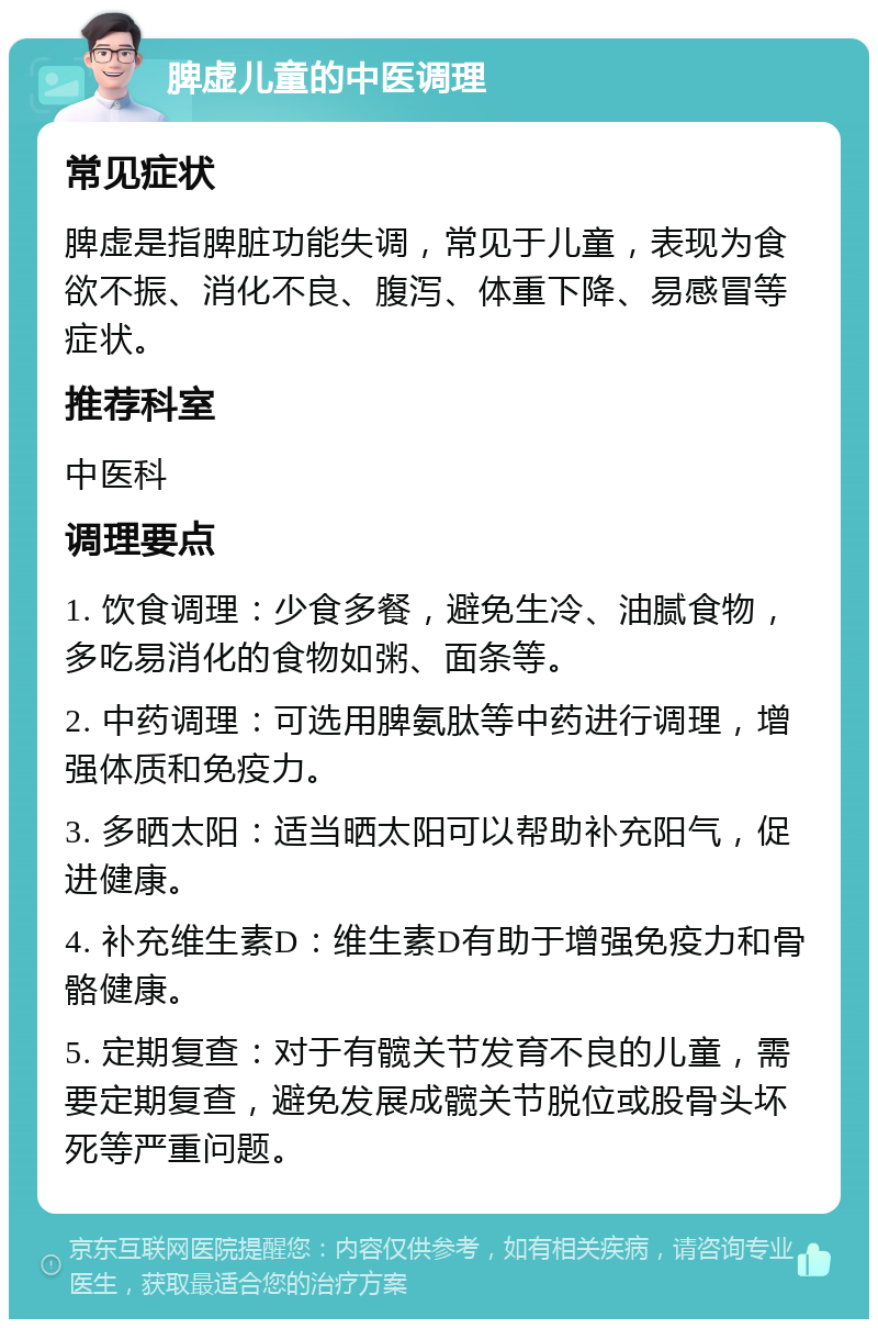 脾虚儿童的中医调理 常见症状 脾虚是指脾脏功能失调，常见于儿童，表现为食欲不振、消化不良、腹泻、体重下降、易感冒等症状。 推荐科室 中医科 调理要点 1. 饮食调理：少食多餐，避免生冷、油腻食物，多吃易消化的食物如粥、面条等。 2. 中药调理：可选用脾氨肽等中药进行调理，增强体质和免疫力。 3. 多晒太阳：适当晒太阳可以帮助补充阳气，促进健康。 4. 补充维生素D：维生素D有助于增强免疫力和骨骼健康。 5. 定期复查：对于有髋关节发育不良的儿童，需要定期复查，避免发展成髋关节脱位或股骨头坏死等严重问题。