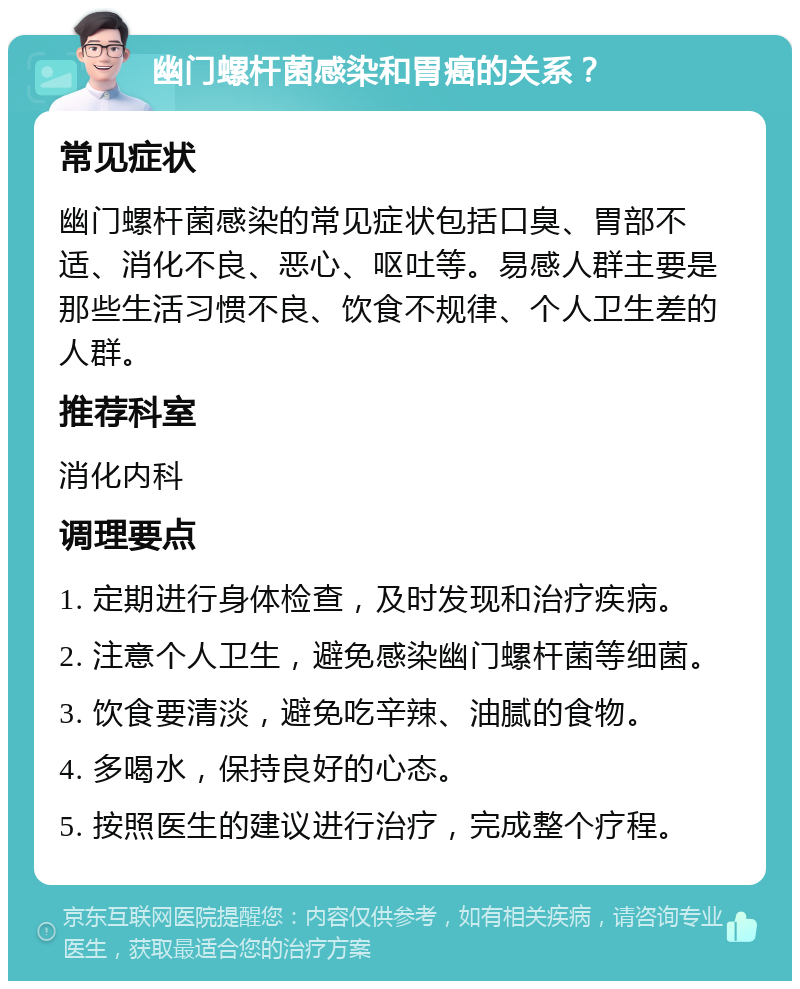 幽门螺杆菌感染和胃癌的关系？ 常见症状 幽门螺杆菌感染的常见症状包括口臭、胃部不适、消化不良、恶心、呕吐等。易感人群主要是那些生活习惯不良、饮食不规律、个人卫生差的人群。 推荐科室 消化内科 调理要点 1. 定期进行身体检查，及时发现和治疗疾病。 2. 注意个人卫生，避免感染幽门螺杆菌等细菌。 3. 饮食要清淡，避免吃辛辣、油腻的食物。 4. 多喝水，保持良好的心态。 5. 按照医生的建议进行治疗，完成整个疗程。