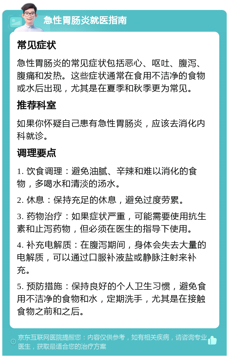 急性胃肠炎就医指南 常见症状 急性胃肠炎的常见症状包括恶心、呕吐、腹泻、腹痛和发热。这些症状通常在食用不洁净的食物或水后出现，尤其是在夏季和秋季更为常见。 推荐科室 如果你怀疑自己患有急性胃肠炎，应该去消化内科就诊。 调理要点 1. 饮食调理：避免油腻、辛辣和难以消化的食物，多喝水和清淡的汤水。 2. 休息：保持充足的休息，避免过度劳累。 3. 药物治疗：如果症状严重，可能需要使用抗生素和止泻药物，但必须在医生的指导下使用。 4. 补充电解质：在腹泻期间，身体会失去大量的电解质，可以通过口服补液盐或静脉注射来补充。 5. 预防措施：保持良好的个人卫生习惯，避免食用不洁净的食物和水，定期洗手，尤其是在接触食物之前和之后。