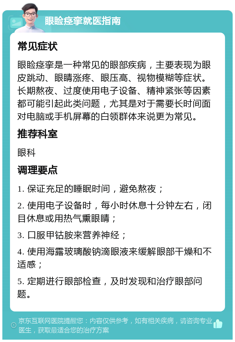 眼睑痉挛就医指南 常见症状 眼睑痉挛是一种常见的眼部疾病，主要表现为眼皮跳动、眼睛涨疼、眼压高、视物模糊等症状。长期熬夜、过度使用电子设备、精神紧张等因素都可能引起此类问题，尤其是对于需要长时间面对电脑或手机屏幕的白领群体来说更为常见。 推荐科室 眼科 调理要点 1. 保证充足的睡眠时间，避免熬夜； 2. 使用电子设备时，每小时休息十分钟左右，闭目休息或用热气熏眼睛； 3. 口服甲钴胺来营养神经； 4. 使用海露玻璃酸钠滴眼液来缓解眼部干燥和不适感； 5. 定期进行眼部检查，及时发现和治疗眼部问题。