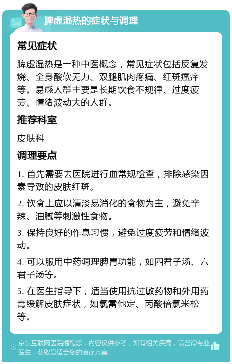 脾虚湿热的症状与调理 常见症状 脾虚湿热是一种中医概念，常见症状包括反复发烧、全身酸软无力、双腿肌肉疼痛、红斑瘙痒等。易感人群主要是长期饮食不规律、过度疲劳、情绪波动大的人群。 推荐科室 皮肤科 调理要点 1. 首先需要去医院进行血常规检查，排除感染因素导致的皮肤红斑。 2. 饮食上应以清淡易消化的食物为主，避免辛辣、油腻等刺激性食物。 3. 保持良好的作息习惯，避免过度疲劳和情绪波动。 4. 可以服用中药调理脾胃功能，如四君子汤、六君子汤等。 5. 在医生指导下，适当使用抗过敏药物和外用药膏缓解皮肤症状，如氯雷他定、丙酸倍氯米松等。