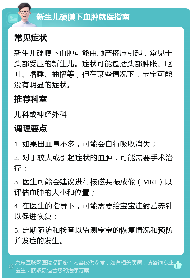 新生儿硬膜下血肿就医指南 常见症状 新生儿硬膜下血肿可能由顺产挤压引起，常见于头部受压的新生儿。症状可能包括头部肿胀、呕吐、嗜睡、抽搐等，但在某些情况下，宝宝可能没有明显的症状。 推荐科室 儿科或神经外科 调理要点 1. 如果出血量不多，可能会自行吸收消失； 2. 对于较大或引起症状的血肿，可能需要手术治疗； 3. 医生可能会建议进行核磁共振成像（MRI）以评估血肿的大小和位置； 4. 在医生的指导下，可能需要给宝宝注射营养针以促进恢复； 5. 定期随访和检查以监测宝宝的恢复情况和预防并发症的发生。