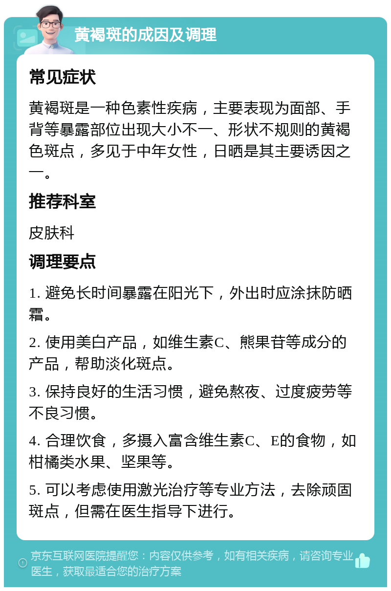 黄褐斑的成因及调理 常见症状 黄褐斑是一种色素性疾病，主要表现为面部、手背等暴露部位出现大小不一、形状不规则的黄褐色斑点，多见于中年女性，日晒是其主要诱因之一。 推荐科室 皮肤科 调理要点 1. 避免长时间暴露在阳光下，外出时应涂抹防晒霜。 2. 使用美白产品，如维生素C、熊果苷等成分的产品，帮助淡化斑点。 3. 保持良好的生活习惯，避免熬夜、过度疲劳等不良习惯。 4. 合理饮食，多摄入富含维生素C、E的食物，如柑橘类水果、坚果等。 5. 可以考虑使用激光治疗等专业方法，去除顽固斑点，但需在医生指导下进行。