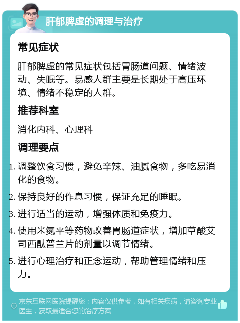 肝郁脾虚的调理与治疗 常见症状 肝郁脾虚的常见症状包括胃肠道问题、情绪波动、失眠等。易感人群主要是长期处于高压环境、情绪不稳定的人群。 推荐科室 消化内科、心理科 调理要点 调整饮食习惯，避免辛辣、油腻食物，多吃易消化的食物。 保持良好的作息习惯，保证充足的睡眠。 进行适当的运动，增强体质和免疫力。 使用米氮平等药物改善胃肠道症状，增加草酸艾司西酞普兰片的剂量以调节情绪。 进行心理治疗和正念运动，帮助管理情绪和压力。