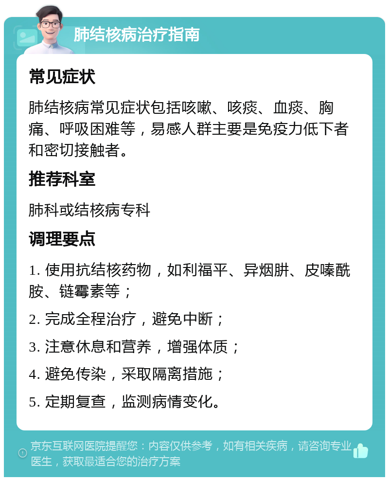 肺结核病治疗指南 常见症状 肺结核病常见症状包括咳嗽、咳痰、血痰、胸痛、呼吸困难等，易感人群主要是免疫力低下者和密切接触者。 推荐科室 肺科或结核病专科 调理要点 1. 使用抗结核药物，如利福平、异烟肼、皮嗪酰胺、链霉素等； 2. 完成全程治疗，避免中断； 3. 注意休息和营养，增强体质； 4. 避免传染，采取隔离措施； 5. 定期复查，监测病情变化。