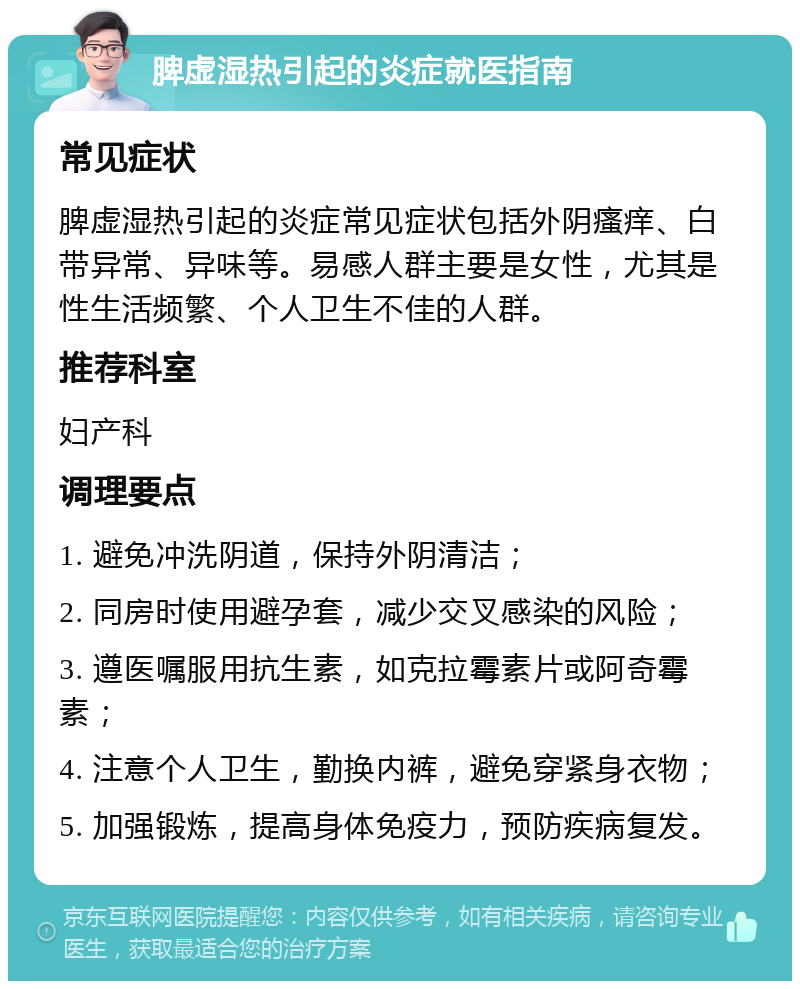 脾虚湿热引起的炎症就医指南 常见症状 脾虚湿热引起的炎症常见症状包括外阴瘙痒、白带异常、异味等。易感人群主要是女性，尤其是性生活频繁、个人卫生不佳的人群。 推荐科室 妇产科 调理要点 1. 避免冲洗阴道，保持外阴清洁； 2. 同房时使用避孕套，减少交叉感染的风险； 3. 遵医嘱服用抗生素，如克拉霉素片或阿奇霉素； 4. 注意个人卫生，勤换内裤，避免穿紧身衣物； 5. 加强锻炼，提高身体免疫力，预防疾病复发。