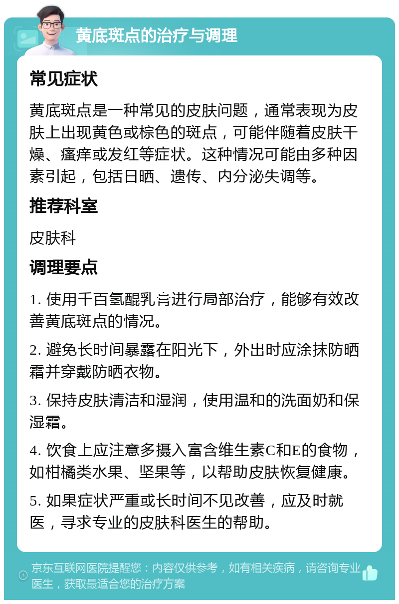 黄底斑点的治疗与调理 常见症状 黄底斑点是一种常见的皮肤问题，通常表现为皮肤上出现黄色或棕色的斑点，可能伴随着皮肤干燥、瘙痒或发红等症状。这种情况可能由多种因素引起，包括日晒、遗传、内分泌失调等。 推荐科室 皮肤科 调理要点 1. 使用千百氢醌乳膏进行局部治疗，能够有效改善黄底斑点的情况。 2. 避免长时间暴露在阳光下，外出时应涂抹防晒霜并穿戴防晒衣物。 3. 保持皮肤清洁和湿润，使用温和的洗面奶和保湿霜。 4. 饮食上应注意多摄入富含维生素C和E的食物，如柑橘类水果、坚果等，以帮助皮肤恢复健康。 5. 如果症状严重或长时间不见改善，应及时就医，寻求专业的皮肤科医生的帮助。