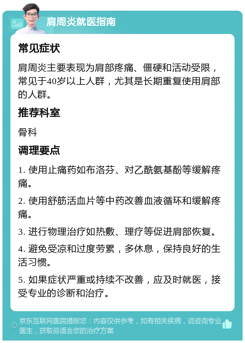 肩周炎就医指南 常见症状 肩周炎主要表现为肩部疼痛、僵硬和活动受限，常见于40岁以上人群，尤其是长期重复使用肩部的人群。 推荐科室 骨科 调理要点 1. 使用止痛药如布洛芬、对乙酰氨基酚等缓解疼痛。 2. 使用舒筋活血片等中药改善血液循环和缓解疼痛。 3. 进行物理治疗如热敷、理疗等促进肩部恢复。 4. 避免受凉和过度劳累，多休息，保持良好的生活习惯。 5. 如果症状严重或持续不改善，应及时就医，接受专业的诊断和治疗。