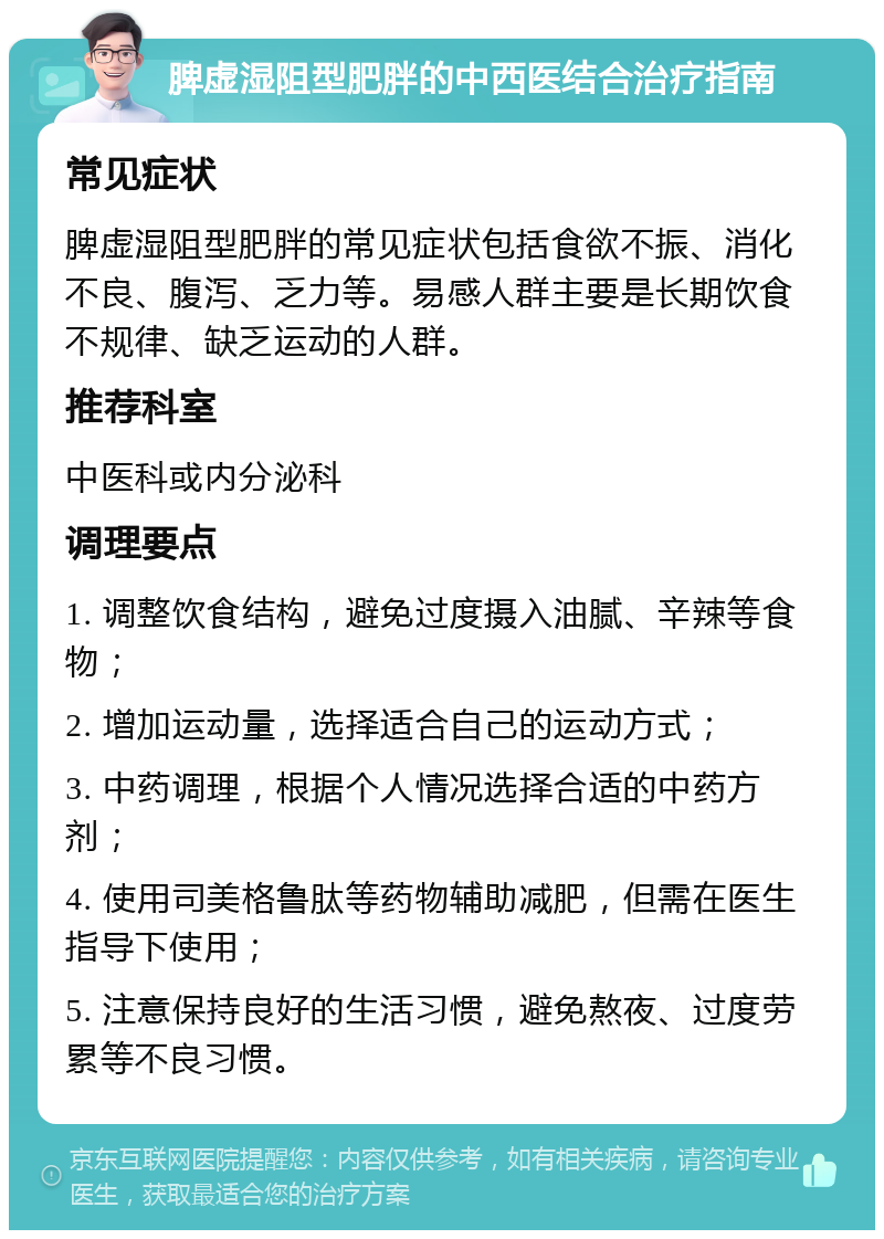 脾虚湿阻型肥胖的中西医结合治疗指南 常见症状 脾虚湿阻型肥胖的常见症状包括食欲不振、消化不良、腹泻、乏力等。易感人群主要是长期饮食不规律、缺乏运动的人群。 推荐科室 中医科或内分泌科 调理要点 1. 调整饮食结构，避免过度摄入油腻、辛辣等食物； 2. 增加运动量，选择适合自己的运动方式； 3. 中药调理，根据个人情况选择合适的中药方剂； 4. 使用司美格鲁肽等药物辅助减肥，但需在医生指导下使用； 5. 注意保持良好的生活习惯，避免熬夜、过度劳累等不良习惯。