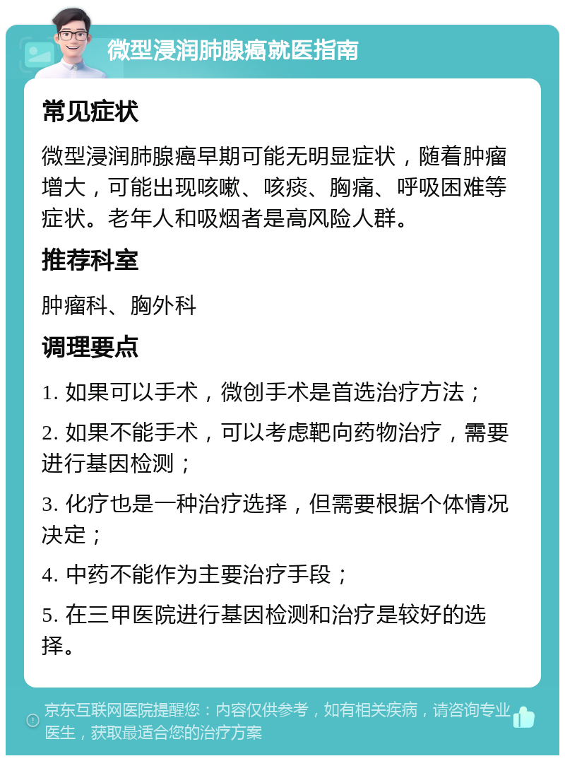 微型浸润肺腺癌就医指南 常见症状 微型浸润肺腺癌早期可能无明显症状，随着肿瘤增大，可能出现咳嗽、咳痰、胸痛、呼吸困难等症状。老年人和吸烟者是高风险人群。 推荐科室 肿瘤科、胸外科 调理要点 1. 如果可以手术，微创手术是首选治疗方法； 2. 如果不能手术，可以考虑靶向药物治疗，需要进行基因检测； 3. 化疗也是一种治疗选择，但需要根据个体情况决定； 4. 中药不能作为主要治疗手段； 5. 在三甲医院进行基因检测和治疗是较好的选择。