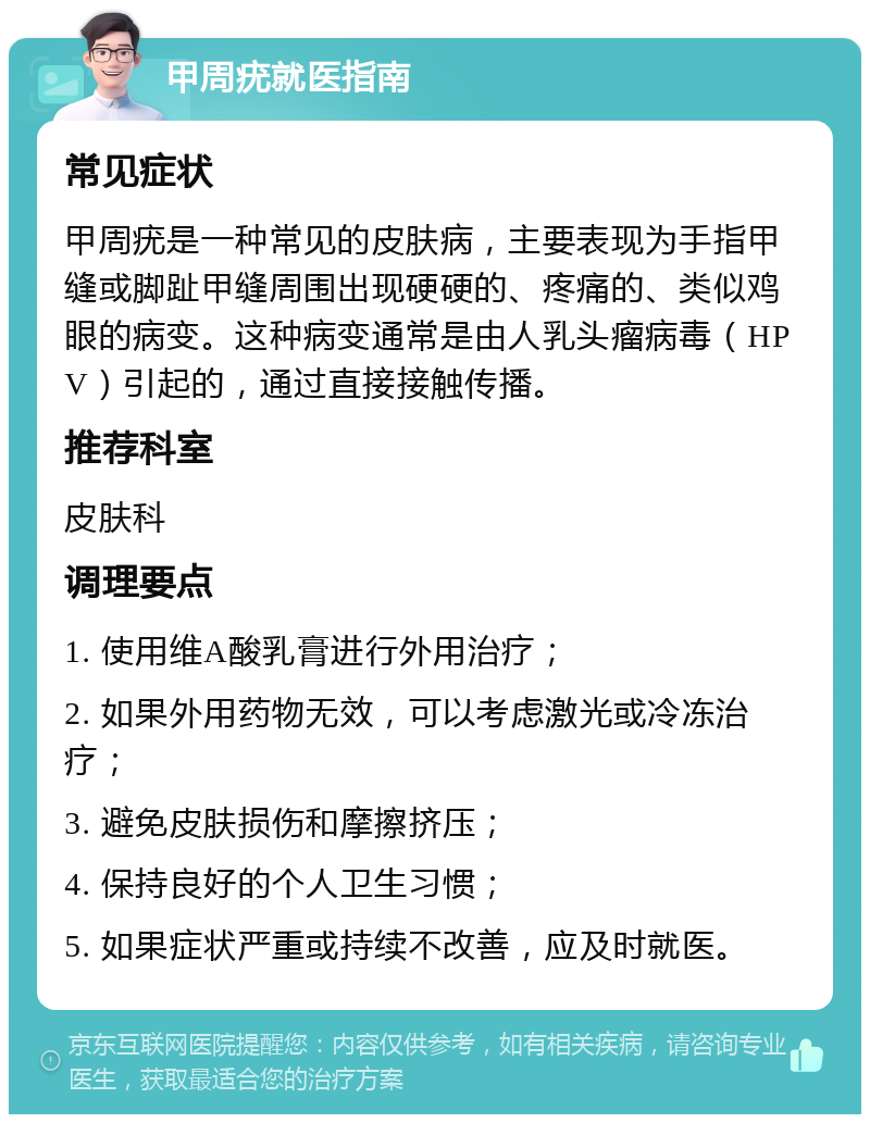 甲周疣就医指南 常见症状 甲周疣是一种常见的皮肤病，主要表现为手指甲缝或脚趾甲缝周围出现硬硬的、疼痛的、类似鸡眼的病变。这种病变通常是由人乳头瘤病毒（HPV）引起的，通过直接接触传播。 推荐科室 皮肤科 调理要点 1. 使用维A酸乳膏进行外用治疗； 2. 如果外用药物无效，可以考虑激光或冷冻治疗； 3. 避免皮肤损伤和摩擦挤压； 4. 保持良好的个人卫生习惯； 5. 如果症状严重或持续不改善，应及时就医。