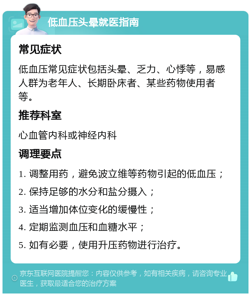 低血压头晕就医指南 常见症状 低血压常见症状包括头晕、乏力、心悸等，易感人群为老年人、长期卧床者、某些药物使用者等。 推荐科室 心血管内科或神经内科 调理要点 1. 调整用药，避免波立维等药物引起的低血压； 2. 保持足够的水分和盐分摄入； 3. 适当增加体位变化的缓慢性； 4. 定期监测血压和血糖水平； 5. 如有必要，使用升压药物进行治疗。