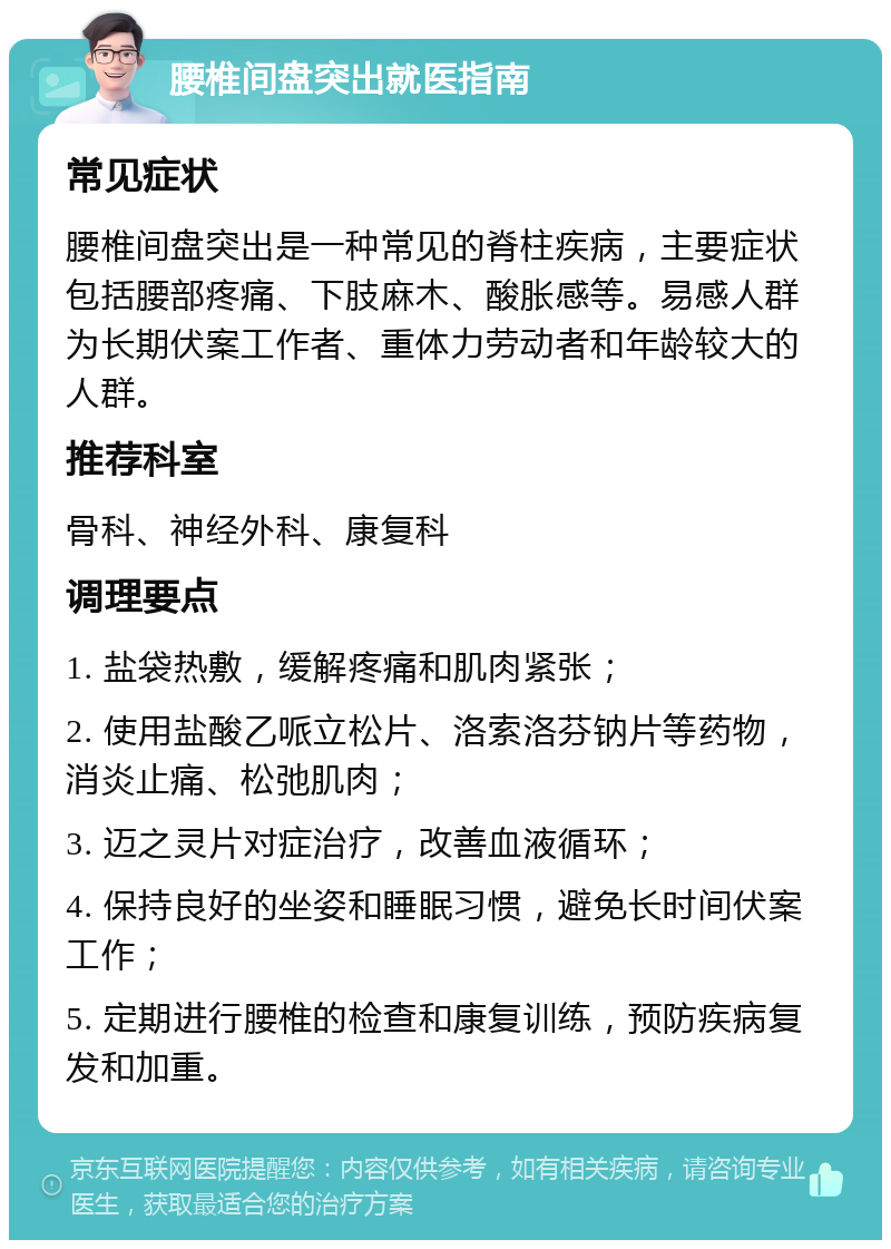 腰椎间盘突出就医指南 常见症状 腰椎间盘突出是一种常见的脊柱疾病，主要症状包括腰部疼痛、下肢麻木、酸胀感等。易感人群为长期伏案工作者、重体力劳动者和年龄较大的人群。 推荐科室 骨科、神经外科、康复科 调理要点 1. 盐袋热敷，缓解疼痛和肌肉紧张； 2. 使用盐酸乙哌立松片、洛索洛芬钠片等药物，消炎止痛、松弛肌肉； 3. 迈之灵片对症治疗，改善血液循环； 4. 保持良好的坐姿和睡眠习惯，避免长时间伏案工作； 5. 定期进行腰椎的检查和康复训练，预防疾病复发和加重。