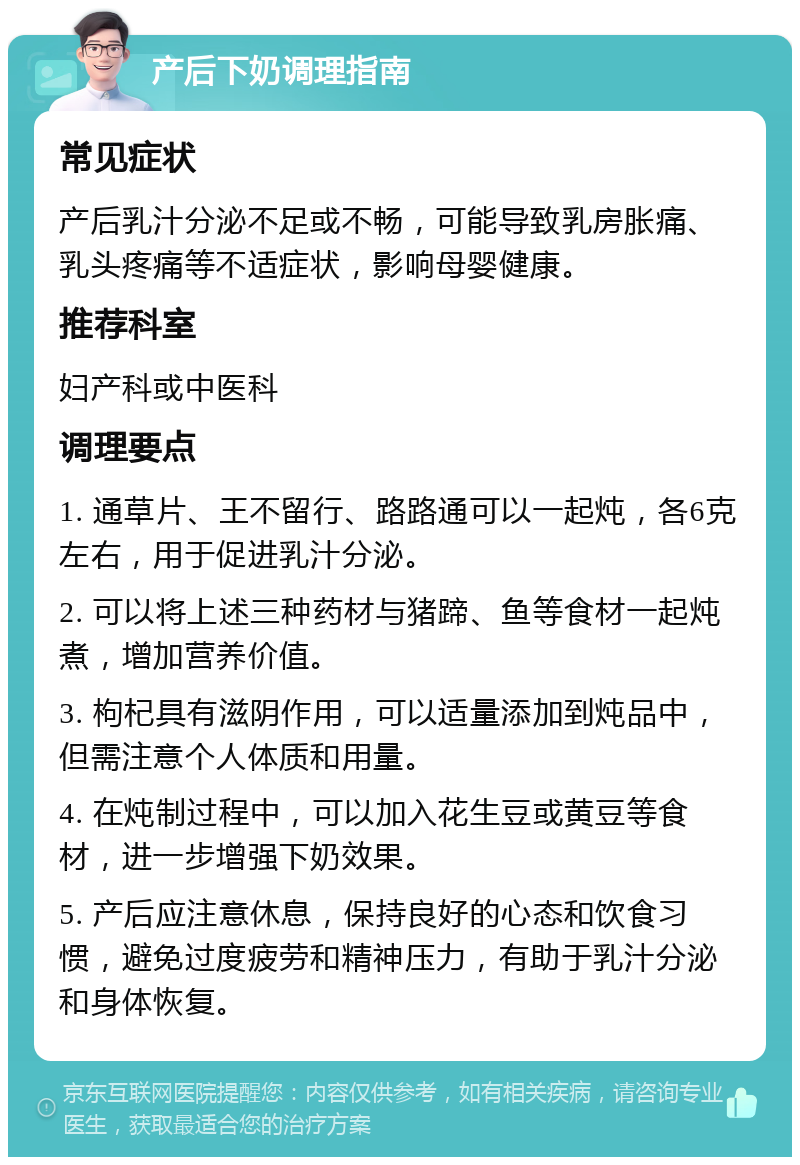 产后下奶调理指南 常见症状 产后乳汁分泌不足或不畅，可能导致乳房胀痛、乳头疼痛等不适症状，影响母婴健康。 推荐科室 妇产科或中医科 调理要点 1. 通草片、王不留行、路路通可以一起炖，各6克左右，用于促进乳汁分泌。 2. 可以将上述三种药材与猪蹄、鱼等食材一起炖煮，增加营养价值。 3. 枸杞具有滋阴作用，可以适量添加到炖品中，但需注意个人体质和用量。 4. 在炖制过程中，可以加入花生豆或黄豆等食材，进一步增强下奶效果。 5. 产后应注意休息，保持良好的心态和饮食习惯，避免过度疲劳和精神压力，有助于乳汁分泌和身体恢复。