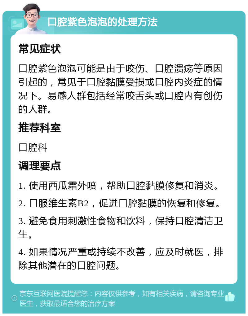 口腔紫色泡泡的处理方法 常见症状 口腔紫色泡泡可能是由于咬伤、口腔溃疡等原因引起的，常见于口腔黏膜受损或口腔内炎症的情况下。易感人群包括经常咬舌头或口腔内有创伤的人群。 推荐科室 口腔科 调理要点 1. 使用西瓜霜外喷，帮助口腔黏膜修复和消炎。 2. 口服维生素B2，促进口腔黏膜的恢复和修复。 3. 避免食用刺激性食物和饮料，保持口腔清洁卫生。 4. 如果情况严重或持续不改善，应及时就医，排除其他潜在的口腔问题。