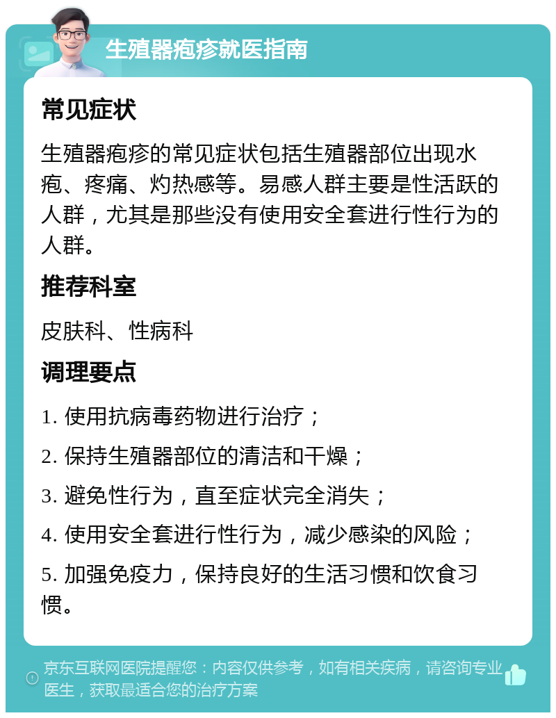 生殖器疱疹就医指南 常见症状 生殖器疱疹的常见症状包括生殖器部位出现水疱、疼痛、灼热感等。易感人群主要是性活跃的人群，尤其是那些没有使用安全套进行性行为的人群。 推荐科室 皮肤科、性病科 调理要点 1. 使用抗病毒药物进行治疗； 2. 保持生殖器部位的清洁和干燥； 3. 避免性行为，直至症状完全消失； 4. 使用安全套进行性行为，减少感染的风险； 5. 加强免疫力，保持良好的生活习惯和饮食习惯。