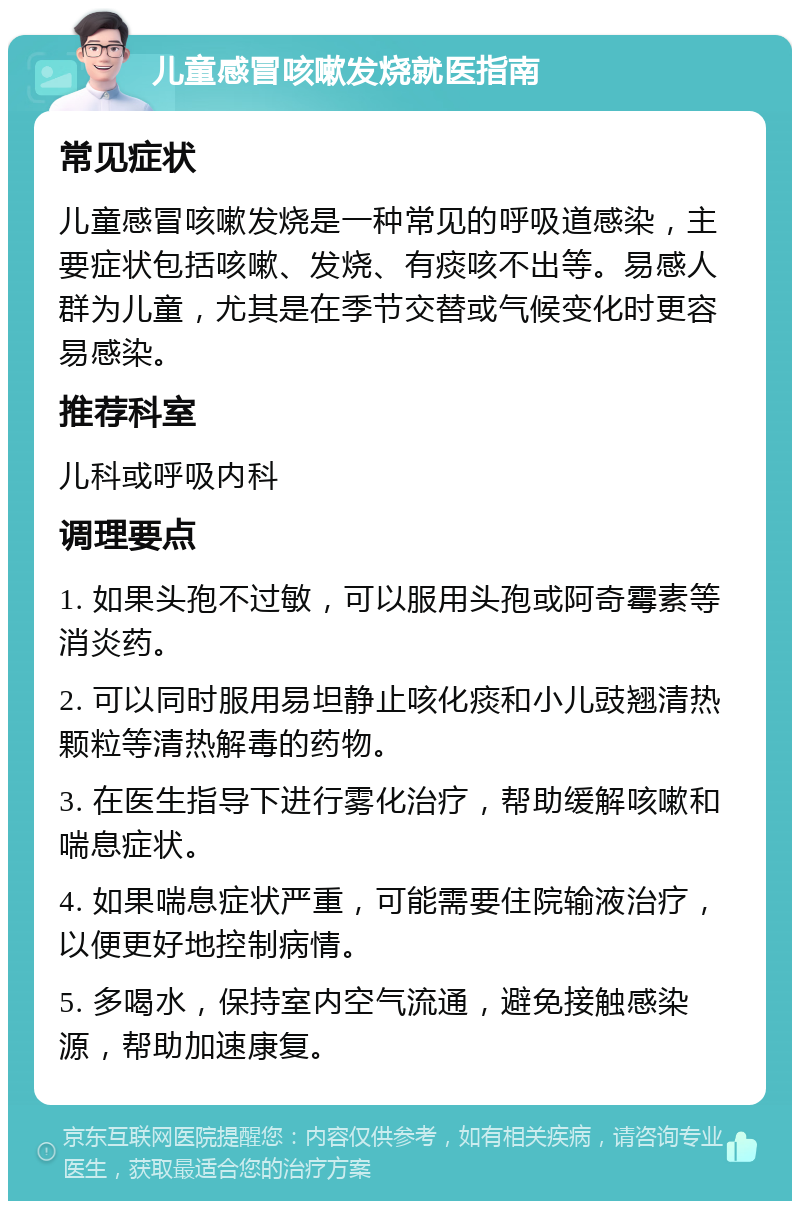 儿童感冒咳嗽发烧就医指南 常见症状 儿童感冒咳嗽发烧是一种常见的呼吸道感染，主要症状包括咳嗽、发烧、有痰咳不出等。易感人群为儿童，尤其是在季节交替或气候变化时更容易感染。 推荐科室 儿科或呼吸内科 调理要点 1. 如果头孢不过敏，可以服用头孢或阿奇霉素等消炎药。 2. 可以同时服用易坦静止咳化痰和小儿豉翘清热颗粒等清热解毒的药物。 3. 在医生指导下进行雾化治疗，帮助缓解咳嗽和喘息症状。 4. 如果喘息症状严重，可能需要住院输液治疗，以便更好地控制病情。 5. 多喝水，保持室内空气流通，避免接触感染源，帮助加速康复。