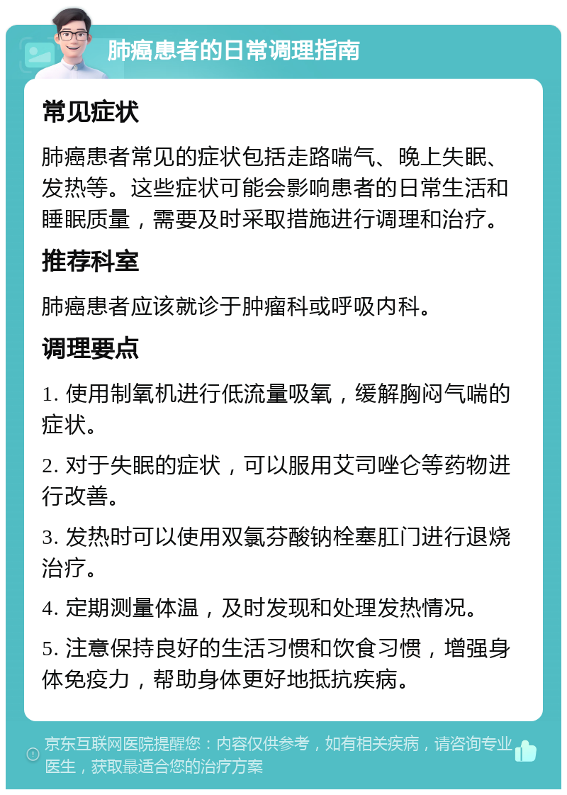 肺癌患者的日常调理指南 常见症状 肺癌患者常见的症状包括走路喘气、晚上失眠、发热等。这些症状可能会影响患者的日常生活和睡眠质量，需要及时采取措施进行调理和治疗。 推荐科室 肺癌患者应该就诊于肿瘤科或呼吸内科。 调理要点 1. 使用制氧机进行低流量吸氧，缓解胸闷气喘的症状。 2. 对于失眠的症状，可以服用艾司唑仑等药物进行改善。 3. 发热时可以使用双氯芬酸钠栓塞肛门进行退烧治疗。 4. 定期测量体温，及时发现和处理发热情况。 5. 注意保持良好的生活习惯和饮食习惯，增强身体免疫力，帮助身体更好地抵抗疾病。