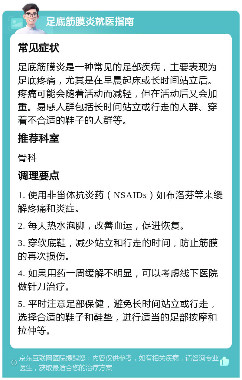 足底筋膜炎就医指南 常见症状 足底筋膜炎是一种常见的足部疾病，主要表现为足底疼痛，尤其是在早晨起床或长时间站立后。疼痛可能会随着活动而减轻，但在活动后又会加重。易感人群包括长时间站立或行走的人群、穿着不合适的鞋子的人群等。 推荐科室 骨科 调理要点 1. 使用非甾体抗炎药（NSAIDs）如布洛芬等来缓解疼痛和炎症。 2. 每天热水泡脚，改善血运，促进恢复。 3. 穿软底鞋，减少站立和行走的时间，防止筋膜的再次损伤。 4. 如果用药一周缓解不明显，可以考虑线下医院做针刀治疗。 5. 平时注意足部保健，避免长时间站立或行走，选择合适的鞋子和鞋垫，进行适当的足部按摩和拉伸等。