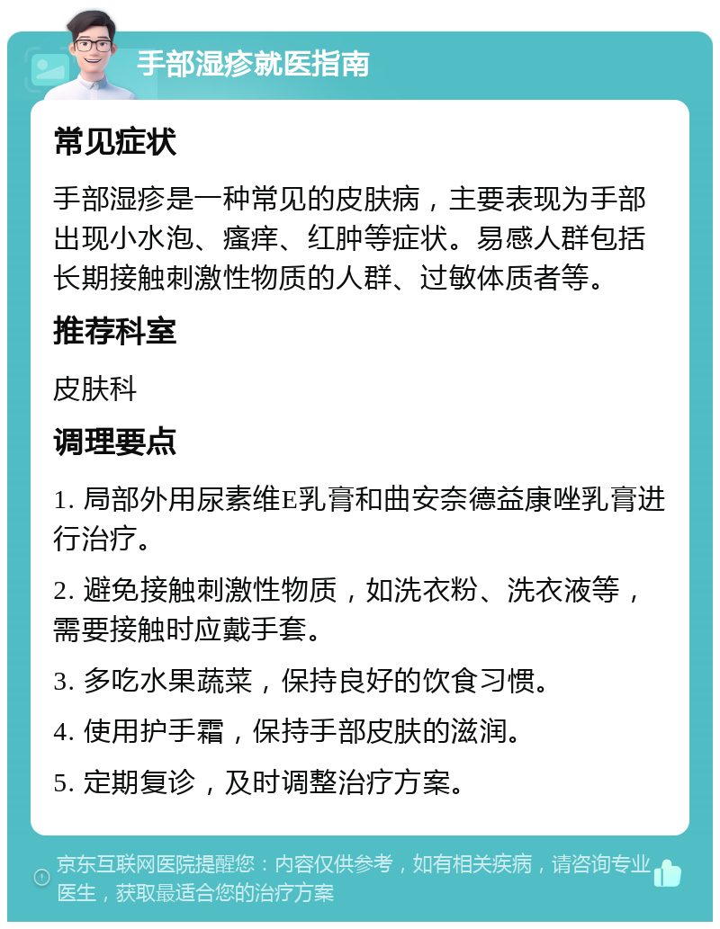 手部湿疹就医指南 常见症状 手部湿疹是一种常见的皮肤病，主要表现为手部出现小水泡、瘙痒、红肿等症状。易感人群包括长期接触刺激性物质的人群、过敏体质者等。 推荐科室 皮肤科 调理要点 1. 局部外用尿素维E乳膏和曲安奈德益康唑乳膏进行治疗。 2. 避免接触刺激性物质，如洗衣粉、洗衣液等，需要接触时应戴手套。 3. 多吃水果蔬菜，保持良好的饮食习惯。 4. 使用护手霜，保持手部皮肤的滋润。 5. 定期复诊，及时调整治疗方案。