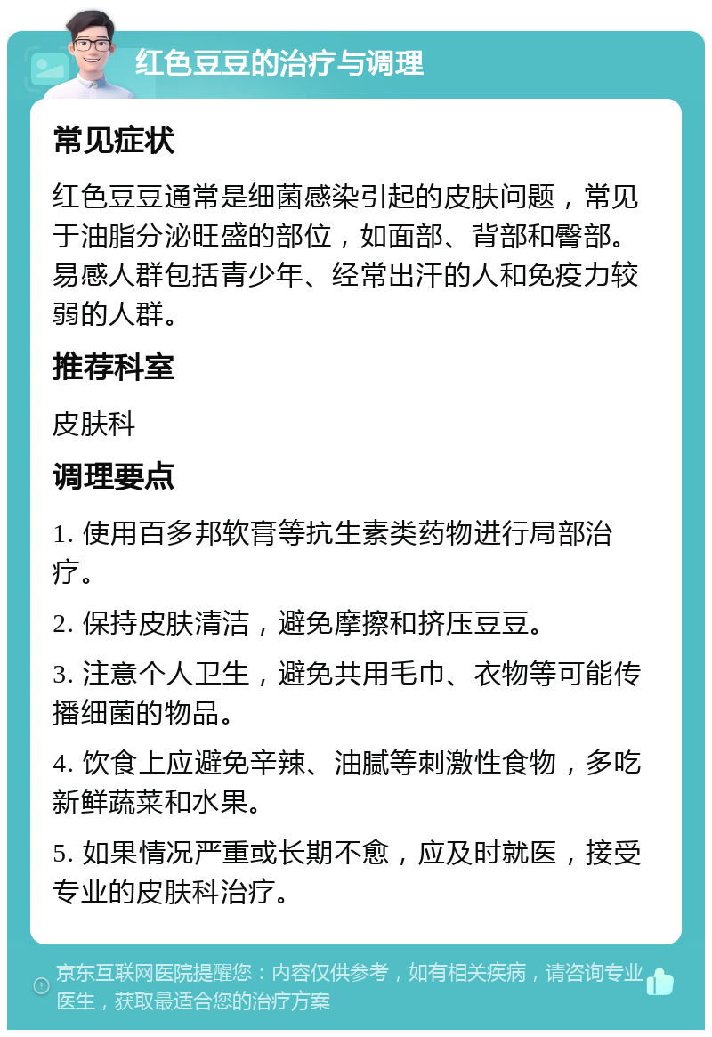 红色豆豆的治疗与调理 常见症状 红色豆豆通常是细菌感染引起的皮肤问题，常见于油脂分泌旺盛的部位，如面部、背部和臀部。易感人群包括青少年、经常出汗的人和免疫力较弱的人群。 推荐科室 皮肤科 调理要点 1. 使用百多邦软膏等抗生素类药物进行局部治疗。 2. 保持皮肤清洁，避免摩擦和挤压豆豆。 3. 注意个人卫生，避免共用毛巾、衣物等可能传播细菌的物品。 4. 饮食上应避免辛辣、油腻等刺激性食物，多吃新鲜蔬菜和水果。 5. 如果情况严重或长期不愈，应及时就医，接受专业的皮肤科治疗。