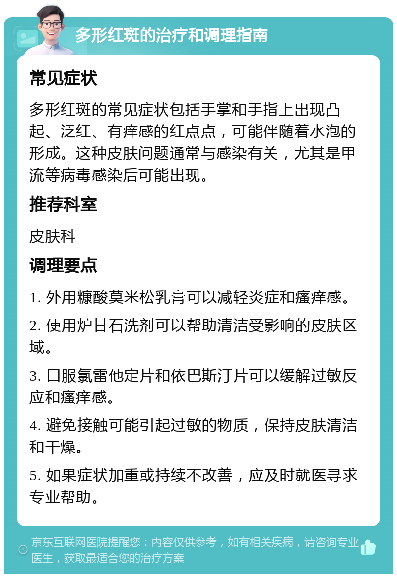 多形红斑的治疗和调理指南 常见症状 多形红斑的常见症状包括手掌和手指上出现凸起、泛红、有痒感的红点点，可能伴随着水泡的形成。这种皮肤问题通常与感染有关，尤其是甲流等病毒感染后可能出现。 推荐科室 皮肤科 调理要点 1. 外用糠酸莫米松乳膏可以减轻炎症和瘙痒感。 2. 使用炉甘石洗剂可以帮助清洁受影响的皮肤区域。 3. 口服氯雷他定片和依巴斯汀片可以缓解过敏反应和瘙痒感。 4. 避免接触可能引起过敏的物质，保持皮肤清洁和干燥。 5. 如果症状加重或持续不改善，应及时就医寻求专业帮助。