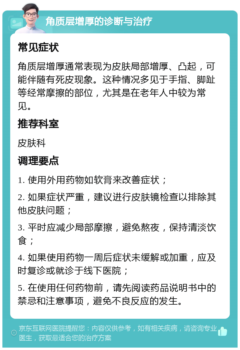 角质层增厚的诊断与治疗 常见症状 角质层增厚通常表现为皮肤局部增厚、凸起，可能伴随有死皮现象。这种情况多见于手指、脚趾等经常摩擦的部位，尤其是在老年人中较为常见。 推荐科室 皮肤科 调理要点 1. 使用外用药物如软膏来改善症状； 2. 如果症状严重，建议进行皮肤镜检查以排除其他皮肤问题； 3. 平时应减少局部摩擦，避免熬夜，保持清淡饮食； 4. 如果使用药物一周后症状未缓解或加重，应及时复诊或就诊于线下医院； 5. 在使用任何药物前，请先阅读药品说明书中的禁忌和注意事项，避免不良反应的发生。