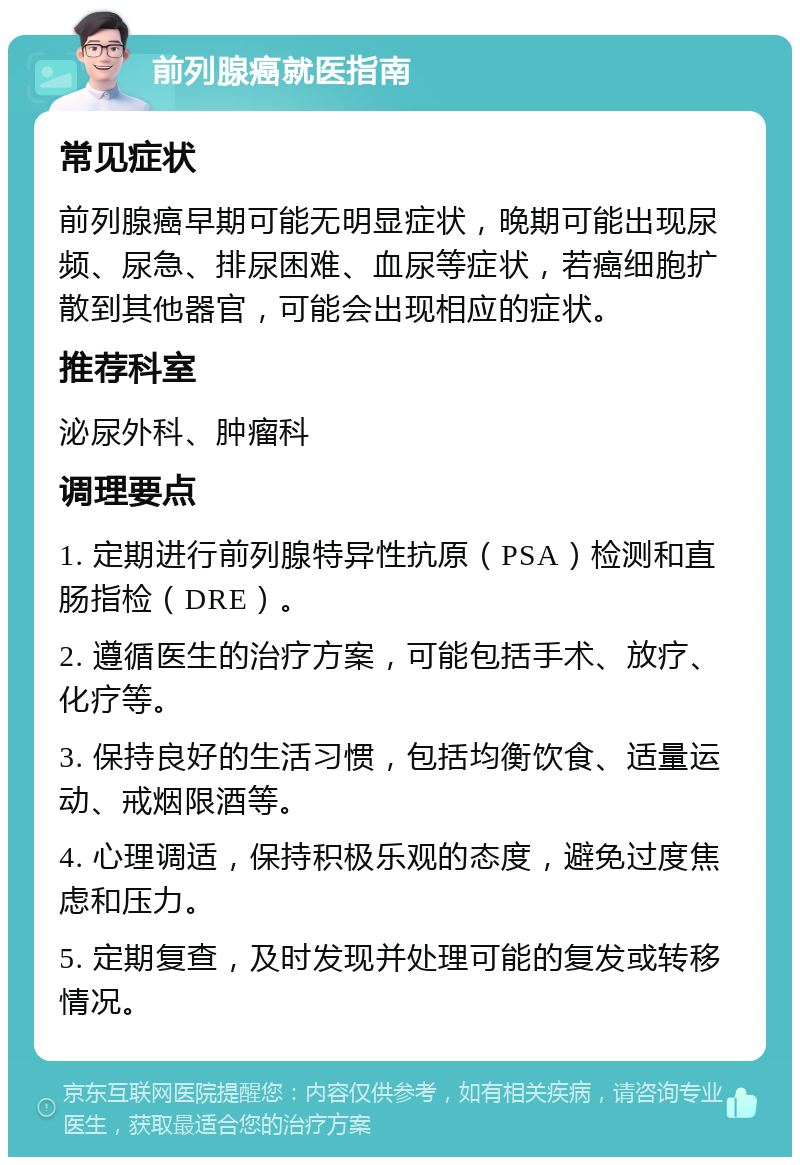 前列腺癌就医指南 常见症状 前列腺癌早期可能无明显症状，晚期可能出现尿频、尿急、排尿困难、血尿等症状，若癌细胞扩散到其他器官，可能会出现相应的症状。 推荐科室 泌尿外科、肿瘤科 调理要点 1. 定期进行前列腺特异性抗原（PSA）检测和直肠指检（DRE）。 2. 遵循医生的治疗方案，可能包括手术、放疗、化疗等。 3. 保持良好的生活习惯，包括均衡饮食、适量运动、戒烟限酒等。 4. 心理调适，保持积极乐观的态度，避免过度焦虑和压力。 5. 定期复查，及时发现并处理可能的复发或转移情况。