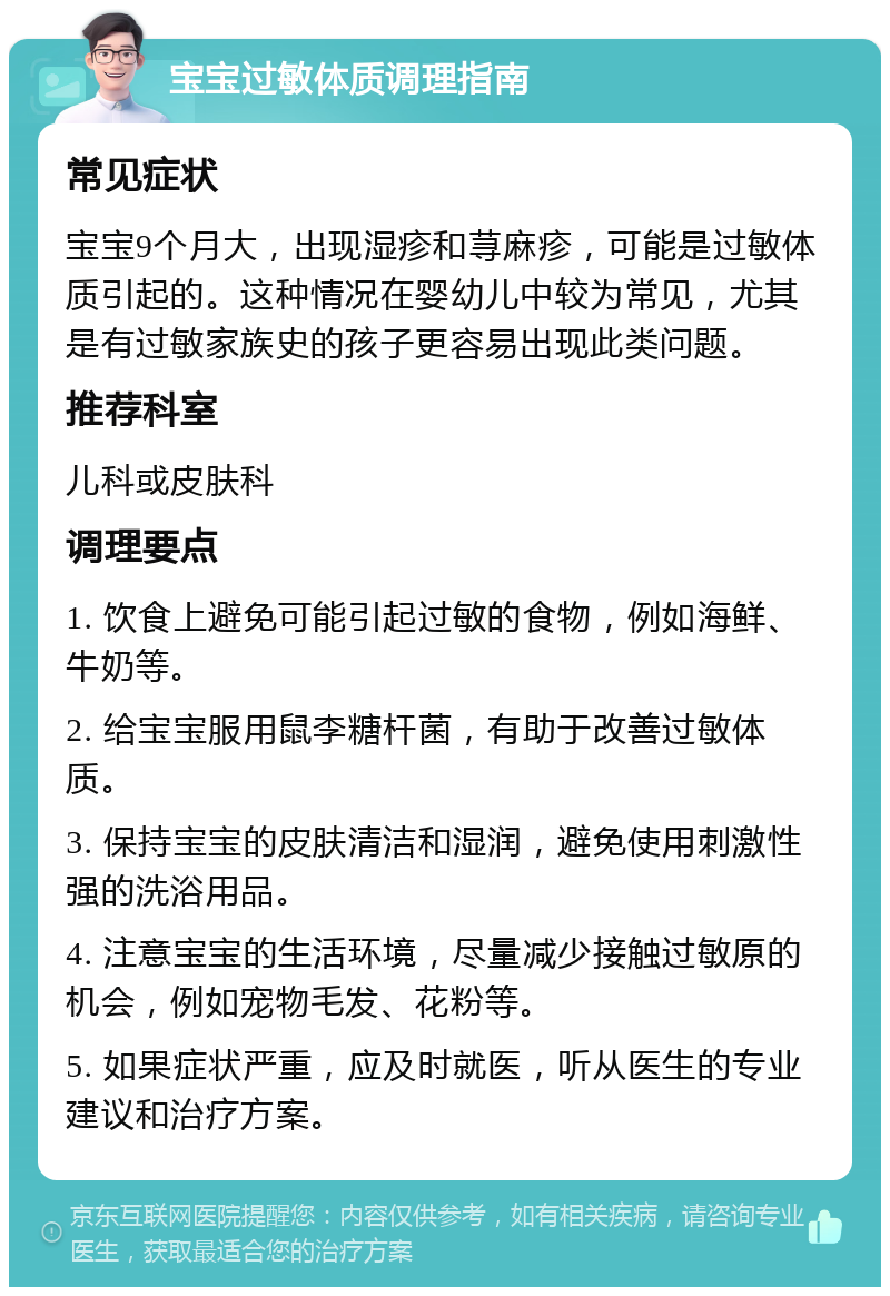 宝宝过敏体质调理指南 常见症状 宝宝9个月大，出现湿疹和荨麻疹，可能是过敏体质引起的。这种情况在婴幼儿中较为常见，尤其是有过敏家族史的孩子更容易出现此类问题。 推荐科室 儿科或皮肤科 调理要点 1. 饮食上避免可能引起过敏的食物，例如海鲜、牛奶等。 2. 给宝宝服用鼠李糖杆菌，有助于改善过敏体质。 3. 保持宝宝的皮肤清洁和湿润，避免使用刺激性强的洗浴用品。 4. 注意宝宝的生活环境，尽量减少接触过敏原的机会，例如宠物毛发、花粉等。 5. 如果症状严重，应及时就医，听从医生的专业建议和治疗方案。