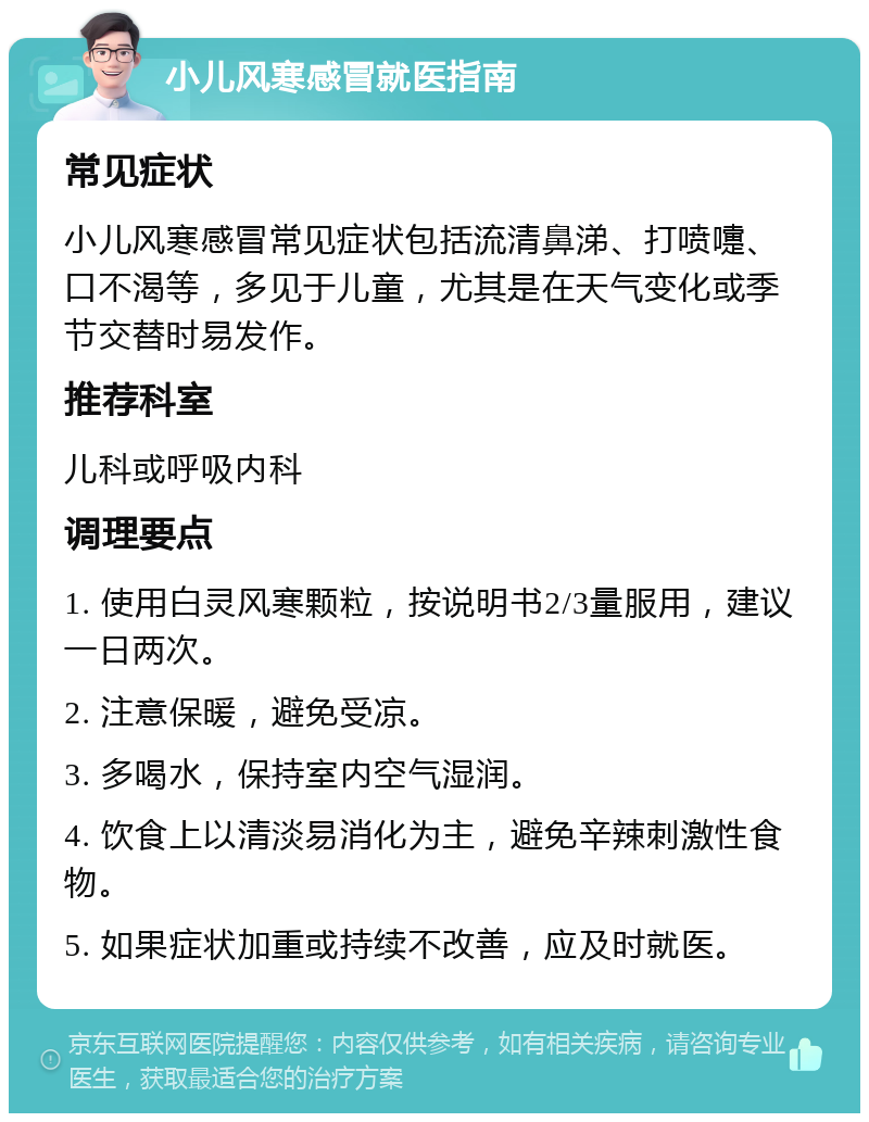 小儿风寒感冒就医指南 常见症状 小儿风寒感冒常见症状包括流清鼻涕、打喷嚏、口不渴等，多见于儿童，尤其是在天气变化或季节交替时易发作。 推荐科室 儿科或呼吸内科 调理要点 1. 使用白灵风寒颗粒，按说明书2/3量服用，建议一日两次。 2. 注意保暖，避免受凉。 3. 多喝水，保持室内空气湿润。 4. 饮食上以清淡易消化为主，避免辛辣刺激性食物。 5. 如果症状加重或持续不改善，应及时就医。