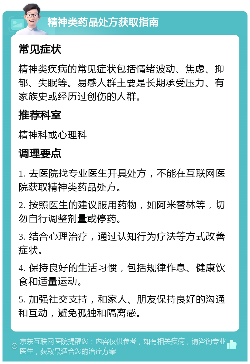 精神类药品处方获取指南 常见症状 精神类疾病的常见症状包括情绪波动、焦虑、抑郁、失眠等。易感人群主要是长期承受压力、有家族史或经历过创伤的人群。 推荐科室 精神科或心理科 调理要点 1. 去医院找专业医生开具处方，不能在互联网医院获取精神类药品处方。 2. 按照医生的建议服用药物，如阿米替林等，切勿自行调整剂量或停药。 3. 结合心理治疗，通过认知行为疗法等方式改善症状。 4. 保持良好的生活习惯，包括规律作息、健康饮食和适量运动。 5. 加强社交支持，和家人、朋友保持良好的沟通和互动，避免孤独和隔离感。