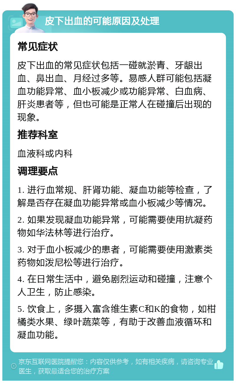 皮下出血的可能原因及处理 常见症状 皮下出血的常见症状包括一碰就淤青、牙龈出血、鼻出血、月经过多等。易感人群可能包括凝血功能异常、血小板减少或功能异常、白血病、肝炎患者等，但也可能是正常人在碰撞后出现的现象。 推荐科室 血液科或内科 调理要点 1. 进行血常规、肝肾功能、凝血功能等检查，了解是否存在凝血功能异常或血小板减少等情况。 2. 如果发现凝血功能异常，可能需要使用抗凝药物如华法林等进行治疗。 3. 对于血小板减少的患者，可能需要使用激素类药物如泼尼松等进行治疗。 4. 在日常生活中，避免剧烈运动和碰撞，注意个人卫生，防止感染。 5. 饮食上，多摄入富含维生素C和K的食物，如柑橘类水果、绿叶蔬菜等，有助于改善血液循环和凝血功能。