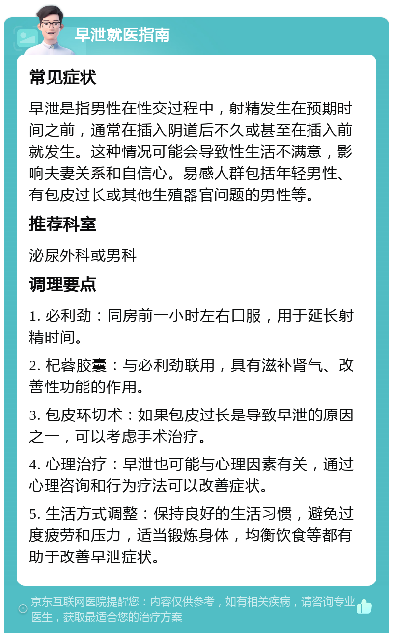 早泄就医指南 常见症状 早泄是指男性在性交过程中，射精发生在预期时间之前，通常在插入阴道后不久或甚至在插入前就发生。这种情况可能会导致性生活不满意，影响夫妻关系和自信心。易感人群包括年轻男性、有包皮过长或其他生殖器官问题的男性等。 推荐科室 泌尿外科或男科 调理要点 1. 必利劲：同房前一小时左右口服，用于延长射精时间。 2. 杞蓉胶囊：与必利劲联用，具有滋补肾气、改善性功能的作用。 3. 包皮环切术：如果包皮过长是导致早泄的原因之一，可以考虑手术治疗。 4. 心理治疗：早泄也可能与心理因素有关，通过心理咨询和行为疗法可以改善症状。 5. 生活方式调整：保持良好的生活习惯，避免过度疲劳和压力，适当锻炼身体，均衡饮食等都有助于改善早泄症状。