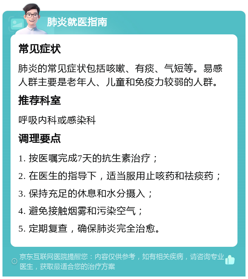 肺炎就医指南 常见症状 肺炎的常见症状包括咳嗽、有痰、气短等。易感人群主要是老年人、儿童和免疫力较弱的人群。 推荐科室 呼吸内科或感染科 调理要点 1. 按医嘱完成7天的抗生素治疗； 2. 在医生的指导下，适当服用止咳药和祛痰药； 3. 保持充足的休息和水分摄入； 4. 避免接触烟雾和污染空气； 5. 定期复查，确保肺炎完全治愈。