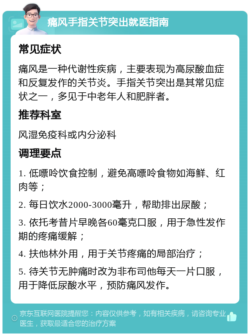 痛风手指关节突出就医指南 常见症状 痛风是一种代谢性疾病，主要表现为高尿酸血症和反复发作的关节炎。手指关节突出是其常见症状之一，多见于中老年人和肥胖者。 推荐科室 风湿免疫科或内分泌科 调理要点 1. 低嘌呤饮食控制，避免高嘌呤食物如海鲜、红肉等； 2. 每日饮水2000-3000毫升，帮助排出尿酸； 3. 依托考昔片早晚各60毫克口服，用于急性发作期的疼痛缓解； 4. 扶他林外用，用于关节疼痛的局部治疗； 5. 待关节无肿痛时改为非布司他每天一片口服，用于降低尿酸水平，预防痛风发作。