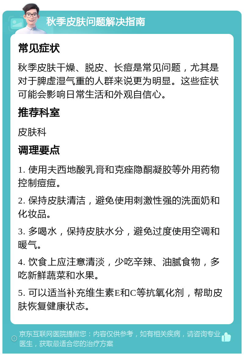 秋季皮肤问题解决指南 常见症状 秋季皮肤干燥、脱皮、长痘是常见问题，尤其是对于脾虚湿气重的人群来说更为明显。这些症状可能会影响日常生活和外观自信心。 推荐科室 皮肤科 调理要点 1. 使用夫西地酸乳膏和克痤隐酮凝胶等外用药物控制痘痘。 2. 保持皮肤清洁，避免使用刺激性强的洗面奶和化妆品。 3. 多喝水，保持皮肤水分，避免过度使用空调和暖气。 4. 饮食上应注意清淡，少吃辛辣、油腻食物，多吃新鲜蔬菜和水果。 5. 可以适当补充维生素E和C等抗氧化剂，帮助皮肤恢复健康状态。