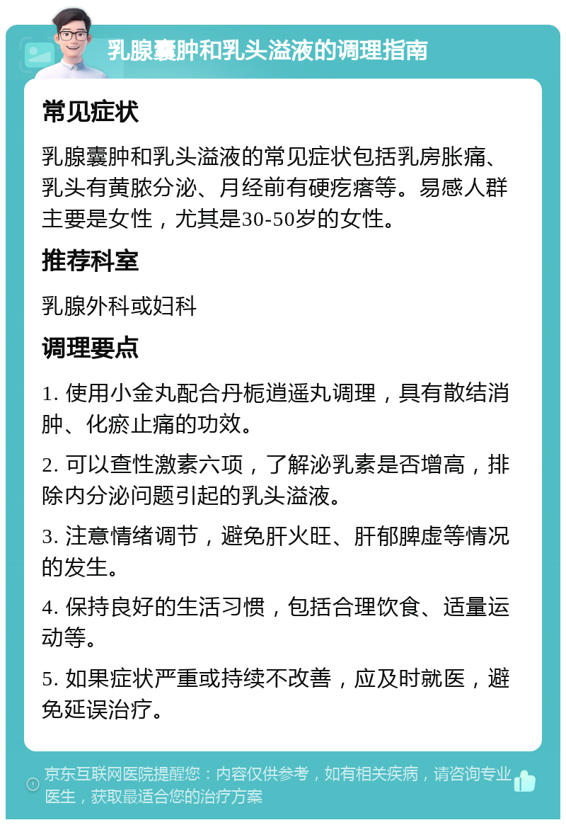 乳腺囊肿和乳头溢液的调理指南 常见症状 乳腺囊肿和乳头溢液的常见症状包括乳房胀痛、乳头有黄脓分泌、月经前有硬疙瘩等。易感人群主要是女性，尤其是30-50岁的女性。 推荐科室 乳腺外科或妇科 调理要点 1. 使用小金丸配合丹栀逍遥丸调理，具有散结消肿、化瘀止痛的功效。 2. 可以查性激素六项，了解泌乳素是否增高，排除内分泌问题引起的乳头溢液。 3. 注意情绪调节，避免肝火旺、肝郁脾虚等情况的发生。 4. 保持良好的生活习惯，包括合理饮食、适量运动等。 5. 如果症状严重或持续不改善，应及时就医，避免延误治疗。