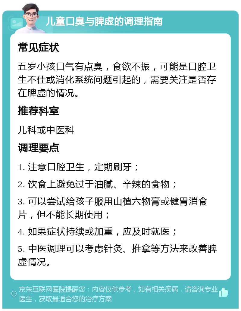 儿童口臭与脾虚的调理指南 常见症状 五岁小孩口气有点臭，食欲不振，可能是口腔卫生不佳或消化系统问题引起的，需要关注是否存在脾虚的情况。 推荐科室 儿科或中医科 调理要点 1. 注意口腔卫生，定期刷牙； 2. 饮食上避免过于油腻、辛辣的食物； 3. 可以尝试给孩子服用山楂六物膏或健胃消食片，但不能长期使用； 4. 如果症状持续或加重，应及时就医； 5. 中医调理可以考虑针灸、推拿等方法来改善脾虚情况。