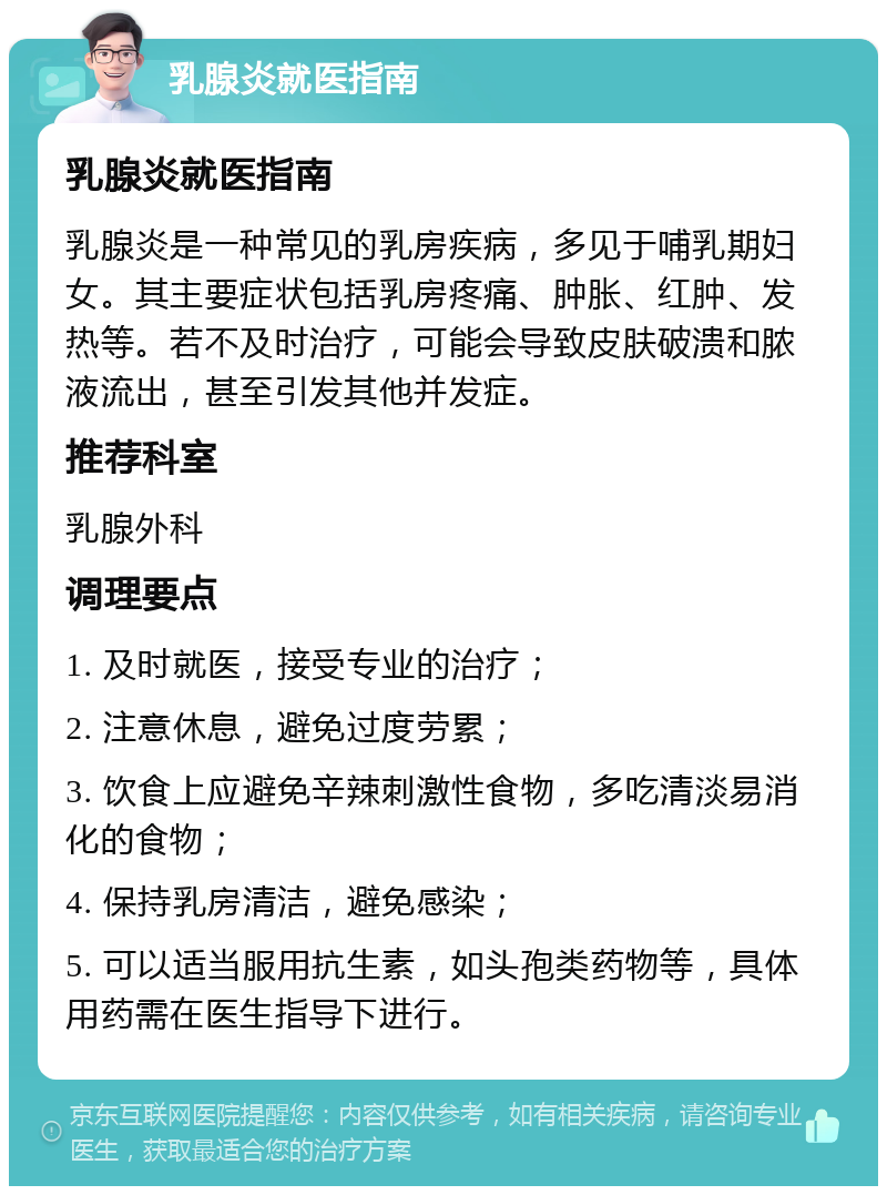 乳腺炎就医指南 乳腺炎就医指南 乳腺炎是一种常见的乳房疾病，多见于哺乳期妇女。其主要症状包括乳房疼痛、肿胀、红肿、发热等。若不及时治疗，可能会导致皮肤破溃和脓液流出，甚至引发其他并发症。 推荐科室 乳腺外科 调理要点 1. 及时就医，接受专业的治疗； 2. 注意休息，避免过度劳累； 3. 饮食上应避免辛辣刺激性食物，多吃清淡易消化的食物； 4. 保持乳房清洁，避免感染； 5. 可以适当服用抗生素，如头孢类药物等，具体用药需在医生指导下进行。