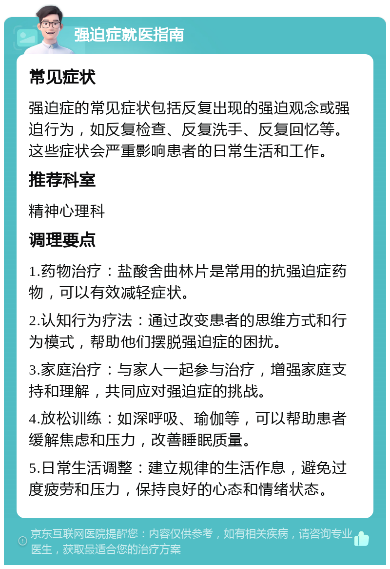 强迫症就医指南 常见症状 强迫症的常见症状包括反复出现的强迫观念或强迫行为，如反复检查、反复洗手、反复回忆等。这些症状会严重影响患者的日常生活和工作。 推荐科室 精神心理科 调理要点 1.药物治疗：盐酸舍曲林片是常用的抗强迫症药物，可以有效减轻症状。 2.认知行为疗法：通过改变患者的思维方式和行为模式，帮助他们摆脱强迫症的困扰。 3.家庭治疗：与家人一起参与治疗，增强家庭支持和理解，共同应对强迫症的挑战。 4.放松训练：如深呼吸、瑜伽等，可以帮助患者缓解焦虑和压力，改善睡眠质量。 5.日常生活调整：建立规律的生活作息，避免过度疲劳和压力，保持良好的心态和情绪状态。