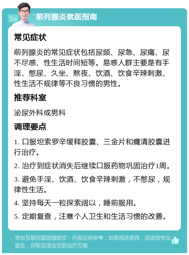 前列腺炎就医指南 常见症状 前列腺炎的常见症状包括尿频、尿急、尿痛、尿不尽感、性生活时间短等。易感人群主要是有手淫、憋尿、久坐、熬夜、饮酒、饮食辛辣刺激、性生活不规律等不良习惯的男性。 推荐科室 泌尿外科或男科 调理要点 1. 口服坦索罗辛缓释胶囊、三金片和癃清胶囊进行治疗。 2. 治疗到症状消失后继续口服药物巩固治疗1周。 3. 避免手淫、饮酒、饮食辛辣刺激，不憋尿，规律性生活。 4. 坚持每天一粒探索阔以，睡前服用。 5. 定期复查，注意个人卫生和生活习惯的改善。