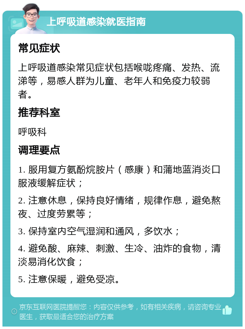 上呼吸道感染就医指南 常见症状 上呼吸道感染常见症状包括喉咙疼痛、发热、流涕等，易感人群为儿童、老年人和免疫力较弱者。 推荐科室 呼吸科 调理要点 1. 服用复方氨酚烷胺片（感康）和蒲地蓝消炎口服液缓解症状； 2. 注意休息，保持良好情绪，规律作息，避免熬夜、过度劳累等； 3. 保持室内空气湿润和通风，多饮水； 4. 避免酸、麻辣、刺激、生冷、油炸的食物，清淡易消化饮食； 5. 注意保暖，避免受凉。