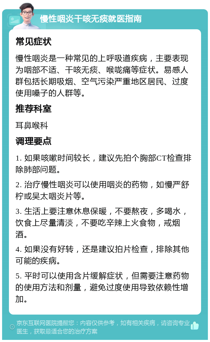 慢性咽炎干咳无痰就医指南 常见症状 慢性咽炎是一种常见的上呼吸道疾病，主要表现为咽部不适、干咳无痰、喉咙痛等症状。易感人群包括长期吸烟、空气污染严重地区居民、过度使用嗓子的人群等。 推荐科室 耳鼻喉科 调理要点 1. 如果咳嗽时间较长，建议先拍个胸部CT检查排除肺部问题。 2. 治疗慢性咽炎可以使用咽炎的药物，如慢严舒柠或吴太咽炎片等。 3. 生活上要注意休息保暖，不要熬夜，多喝水，饮食上尽量清淡，不要吃辛辣上火食物，戒烟酒。 4. 如果没有好转，还是建议拍片检查，排除其他可能的疾病。 5. 平时可以使用含片缓解症状，但需要注意药物的使用方法和剂量，避免过度使用导致依赖性增加。