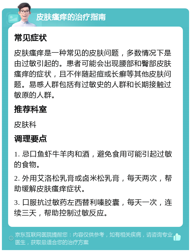 皮肤瘙痒的治疗指南 常见症状 皮肤瘙痒是一种常见的皮肤问题，多数情况下是由过敏引起的。患者可能会出现腰部和臀部皮肤瘙痒的症状，且不伴随起痘或长癣等其他皮肤问题。易感人群包括有过敏史的人群和长期接触过敏原的人群。 推荐科室 皮肤科 调理要点 1. 忌口鱼虾牛羊肉和酒，避免食用可能引起过敏的食物。 2. 外用艾洛松乳膏或卤米松乳膏，每天两次，帮助缓解皮肤瘙痒症状。 3. 口服抗过敏药左西替利嗪胶囊，每天一次，连续三天，帮助控制过敏反应。