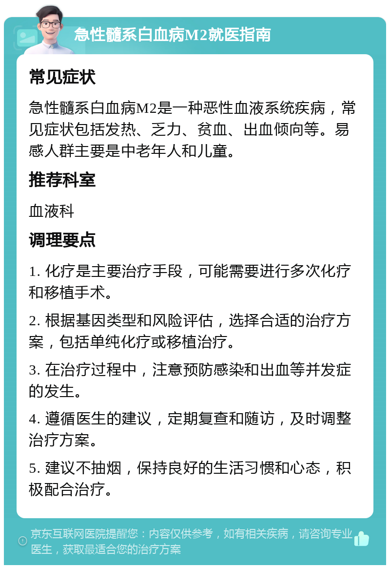 急性髓系白血病M2就医指南 常见症状 急性髓系白血病M2是一种恶性血液系统疾病，常见症状包括发热、乏力、贫血、出血倾向等。易感人群主要是中老年人和儿童。 推荐科室 血液科 调理要点 1. 化疗是主要治疗手段，可能需要进行多次化疗和移植手术。 2. 根据基因类型和风险评估，选择合适的治疗方案，包括单纯化疗或移植治疗。 3. 在治疗过程中，注意预防感染和出血等并发症的发生。 4. 遵循医生的建议，定期复查和随访，及时调整治疗方案。 5. 建议不抽烟，保持良好的生活习惯和心态，积极配合治疗。